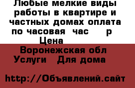 Любые мелкие виды работы в квартире и частных домах оплата по часовая, час 600 р › Цена ­ 600 - Воронежская обл. Услуги » Для дома   